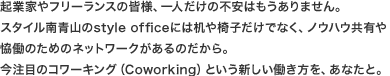 起業家やフリーランスの皆様、一人だけの不安はもうありません。スタイル南青山のstyle officeには机や椅子だけでなく、ノウハウ共有や恊働のための ネットワークがあるのだから。今注目のコワーキング(Coworking)という新しい働き方を、あなたと。